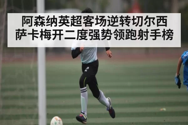 阿森纳英超客场逆转切尔西 萨卡梅开二度强势领跑射手榜